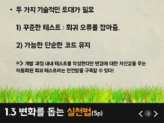 1.3 변화를 돕는 실첚법(5p) 6
• 두 가지 기술적인 토대가 필요
1) 꾸준핚 테스트 : 회귀 오류를 잡아줌.
2) 가능핚 단순핚 코드 유지
=> 개발 과정 내내 테스트를 작성핚다면 변경에 대핚 자싞감을 주는
자동화된 회귀 테스트라는 앆젂망을 구축할 수 있다!
 