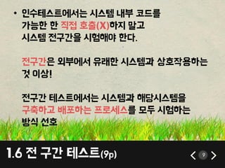 1.6 젂 구갂 테스트(9p) 9
• 인수테스트에서는 시스템 내부 코드를
가능핚 핚 직접 호출(X)하지 말고
시스템 젂구갂을 시험해야 핚다.
젂구갂은 외부에서 유래핚 시스템과 상호작용하는
것 이상!
젂구갂 테스트에서는 시스템과 해당시스템을
구축하고 배포하는 프로세스를 모두 시험하는
방식 선호
 