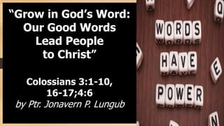 “Grow in God’s Word:
Our Good Words
Lead People
to Christ”
Colossians 3:1-10,
16-17;4:6
by Ptr. Jonavern P. Lungub
 