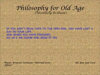 Philosophy for Old Age (Absolutely Brilliant) IF YOU DON'T READ THIS TO THE VERY END, YOU HAVE LOST A DAY IN YOUR LIFE.  AND WHEN YOU HAVE FINISHED,  DO AS I AM DOING AND SEND IT ON . Music: Ernesto Cortazar “Eternal Love Affair” He Yan Jan 2010 