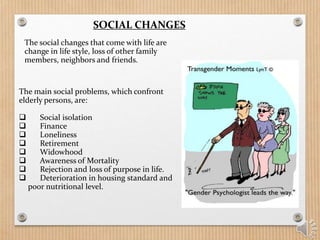 SOCIAL CHANGES
The main social problems, which confront
elderly persons, are:
 Social isolation
 Finance
 Loneliness
 Retirement
 Widowhood
 Awareness of Mortality
 Rejection and loss of purpose in life.
 Deterioration in housing standard and
poor nutritional level.
The social changes that come with life are
change in life style, loss of other family
members, neighbors and friends.
 