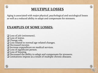 MULTIPLE LOSSES
Aging is associated with major physical, psychological and sociological losses
as well as a reduced ability to adapt and compensate for stressors.
 Loss of job (retirement).
 Loss of status.
 Change role.
 Loss related to normal age-related changes.
 Decreased income.
 Increase expenditure on medical services.
 Loss of significant person.
 Loss of housing.
 Decreased the ability to adapt and compensate for stressors.
 Limitations impose as a result of multiple chronic diseases.
EXAMPLES OF SOME LOSSES:
 