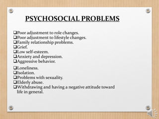 PSYCHOSOCIAL PROBLEMS
Poor adjustment to role changes.
Poor adjustment to lifestyle changes.
Family relationship problems.
Grief.
Low self-esteem.
Anxiety and depression.
Aggressive behavior.
Loneliness.
Isolation.
Problems with sexuality.
Elderly abuse.
Withdrawing and having a negative attitude toward
life in general.
 