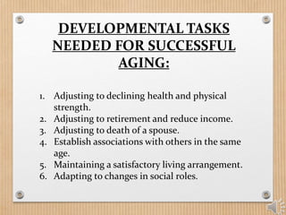 DEVELOPMENTAL TASKS
NEEDED FOR SUCCESSFUL
AGING:
1. Adjusting to declining health and physical
strength.
2. Adjusting to retirement and reduce income.
3. Adjusting to death of a spouse.
4. Establish associations with others in the same
age.
5. Maintaining a satisfactory living arrangement.
6. Adapting to changes in social roles.
 