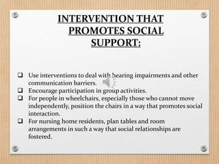  Use interventions to deal with hearing impairments and other
communication barriers.
 Encourage participation in group activities.
 For people in wheelchairs, especially those who cannot move
independently, position the chairs in a way that promotes social
interaction.
 For nursing home residents, plan tables and room
arrangements in such a way that social relationships are
fostered.
INTERVENTION THAT
PROMOTES SOCIAL
SUPPORT:
 