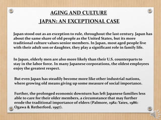 AGING AND CULTURE
JAPAN: AN EXCEPTIONAL CASE
Japan stood out as an exception to rule, throughout the last century. Japan has
about the same share of old people as the United States, but its more
traditional culture values senior members. In Japan, most aged people live
with their adult son or daughter, they play a significant role in family life.
In Japan, elderly men are also more likely than their U.S. counterparts to
stay in the labor force. In many Japanese corporations, the oldest employees
enjoy the greatest respect.
But even Japan has steadily become more like other industrial nations,
where growing old means giving up some measure of social importance.
Further, the prolonged economic downturn has left Japanese families less
able to care for their older members, a circumstance that may further
erode the traditional importance of elders (Palmore, 1982: Yates, 1986:
Ogawa & Retherford, 1997).
 