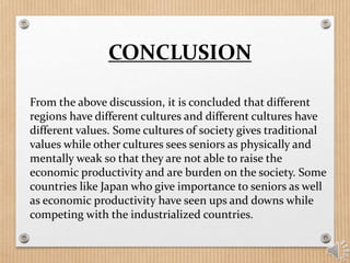 CONCLUSION
From the above discussion, it is concluded that different
regions have different cultures and different cultures have
different values. Some cultures of society gives traditional
values while other cultures sees seniors as physically and
mentally weak so that they are not able to raise the
economic productivity and are burden on the society. Some
countries like Japan who give importance to seniors as well
as economic productivity have seen ups and downs while
competing with the industrialized countries.
 