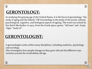GERONTOLOGY:
As studying the graying age of the United States, it is the focus of gerontology, “the
study of aging and the elderly.” OR Gerontology is the study of the social, cultural,
psychological, cognitive, and biological aspects of ageing. The word was coined by
Ilya Ilyich Mechnikov in 1903, from the Greek γέρων, geron, "old man" and -λογία,
-logia, “study of”.
GERONTOLOGIST:
A gerontologist works within many disciplines, including medicine, psychology
and sociology.
Also investigates how people changes as they grow old and the different ways
societies around the world define old age.
 
