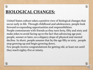 BIOLOGICAL CHANGES:
United States culture takes a positive view of biological changes that
occur early in life. Through childhood and adolescence, people look
forward to expanding opportunities and responsibilities.
People commiserate with friends as they turn forty, fifty and sixty and
make jokes to avoid facing up to the fact that advancing age puts
people, sooner or later, on a slippery slope of physical and mental
decline. In short, people assume that by the age fifty or sixty , people
stop growing up and begin growing down.
Few people receive congratulations for getting old, at least not until
they reach eighty-five or ninety.
 