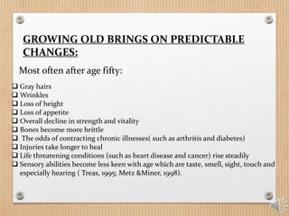 GROWING OLD BRINGS ON PREDICTABLE
CHANGES:
Most often after age fifty:
 Gray hairs
 Wrinkles
 Loss of height
 Loss of appetite
 Overall decline in strength and vitality
 Bones become more brittle
 The odds of contracting chronic illnesses( such as arthritis and diabetes)
 Injuries take longer to heal
 Life threatening conditions (such as heart disease and cancer) rise steadily
 Sensory abilities become less keen with age which are taste, smell, sight, touch and
especially hearing ( Treas, 1995; Metz &Miner, 1998).
 