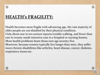 HEALTH’s FRAGILITY:
Health becomes more fragile with advancing age, the vast majority of
older people are not disabled by their physical condition.
Only about one in ten seniors reports trouble walking, and fewer than
one in twenty needs intensive care in a hospital or nursing homes.
More health problems beset those over age seventy-five.
Moreover, because women typically live longer than men, they suffer
more chronic disabilities like arthritis, heart disease, cancer, diabetes,
respiratory issues etc.
 