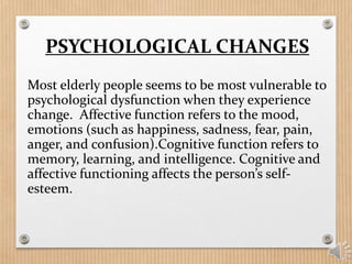 PSYCHOLOGICAL CHANGES
Most elderly people seems to be most vulnerable to
psychological dysfunction when they experience
change. Affective function refers to the mood,
emotions (such as happiness, sadness, fear, pain,
anger, and confusion).Cognitive function refers to
memory, learning, and intelligence. Cognitive and
affective functioning affects the person’s self-
esteem.
 