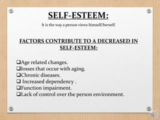 It is the way a person views himself/herself.
SELF-ESTEEM:
FACTORS CONTRIBUTE TO A DECREASED IN
SELF-ESTEEM:
Age related changes.
losses that occur with aging.
Chronic diseases.
 Increased dependency .
Function impairment.
Lack of control over the person environment.
 