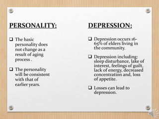PERSONALITY:
 The basic
personality does
not change as a
result of aging
process .
 The personality
will be consistent
with that of
earlier years.
DEPRESSION:
 Depression occurs 16-
65% of elders living in
the community.
 Depression including:
sleep disturbance, lake of
interest, feelings of guilt,
lack of energy, decreased
concentration and, loss
of appetite.
 Losses can lead to
depression.
 