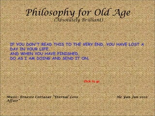 Philosophy for Old Age
(Absolutely Brilliant)
IF YOU DON'T READ THIS TO THE VERY END, YOU HAVE LOST A
DAY IN YOUR LIFE.
AND WHEN YOU HAVE FINISHED,
DO AS I AM DOING AND SEND IT ON.
Music: Ernesto Cortazar “Eternal Love
Affair”
He Yan Jan 2010
Click to go
 