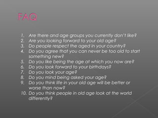 1.    Are there and age groups you currently don’t like?
2.    Are you looking forward to your old age?
3.    Do people respect the aged in your country?
4.    Do you agree that you can never be too old to start
      something new?
5.    Do you like being the age at which you now are?
6.    Do you look forward to your birthdays?
7.    Do you look your age?
8.    Do you mind being asked your age?
9.    Do you think life in your old age will be better or
      worse than now?
10.   Do you think people in old age look at the world
      differently?
 