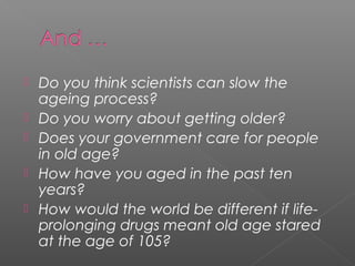    Do you think scientists can slow the
    ageing process?
   Do you worry about getting older?
   Does your government care for people
    in old age?
   How have you aged in the past ten
    years?
   How would the world be different if life-
    prolonging drugs meant old age stared
    at the age of 105?
 