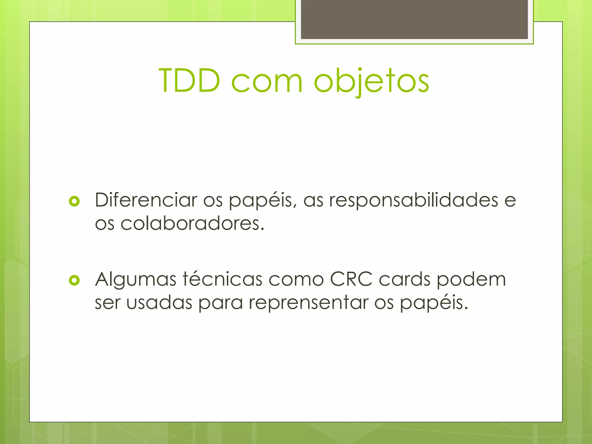 TDD com objetos


   Diferenciar os papéis, as responsabilidades e
    os colaboradores.

   Algumas técnicas como CRC cards podem
    ser usadas para reprensentar os papéis.
 