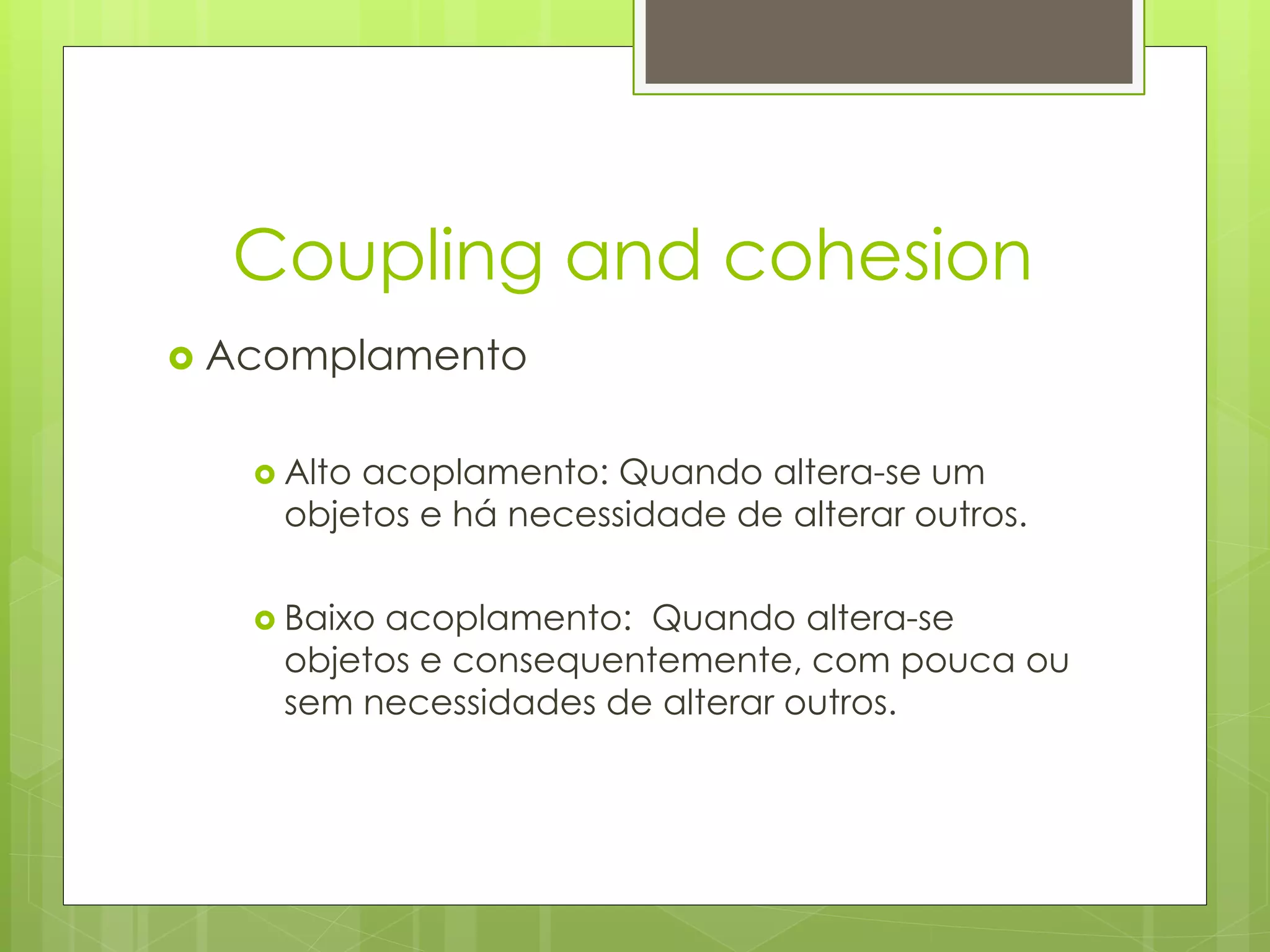 Coupling and cohesion
   Acomplamento

      Alto
          acoplamento: Quando altera-se um
      objetos e há necessidade de alterar outros.

      Baixoacoplamento: Quando altera-se
      objetos e consequentemente, com pouca ou
      sem necessidades de alterar outros.
 