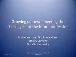 Growing our own: meeting the
     challenges for the future profession

                  Paul Jeorrett and Nicola Watkinson
                            Library Services
                          Glyndŵr University

                         CILIP ARLG Conference, Newcastle 25 – 27
August 20, 2012                         June 2012
 
