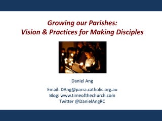 Growing our Parishes:
Vision & Practices for Making Disciples
Daniel Ang
Email: DAng@parra.catholic.org.au
Blog: www.timeofthechurch.com
Twitter @DanielAngRC
 