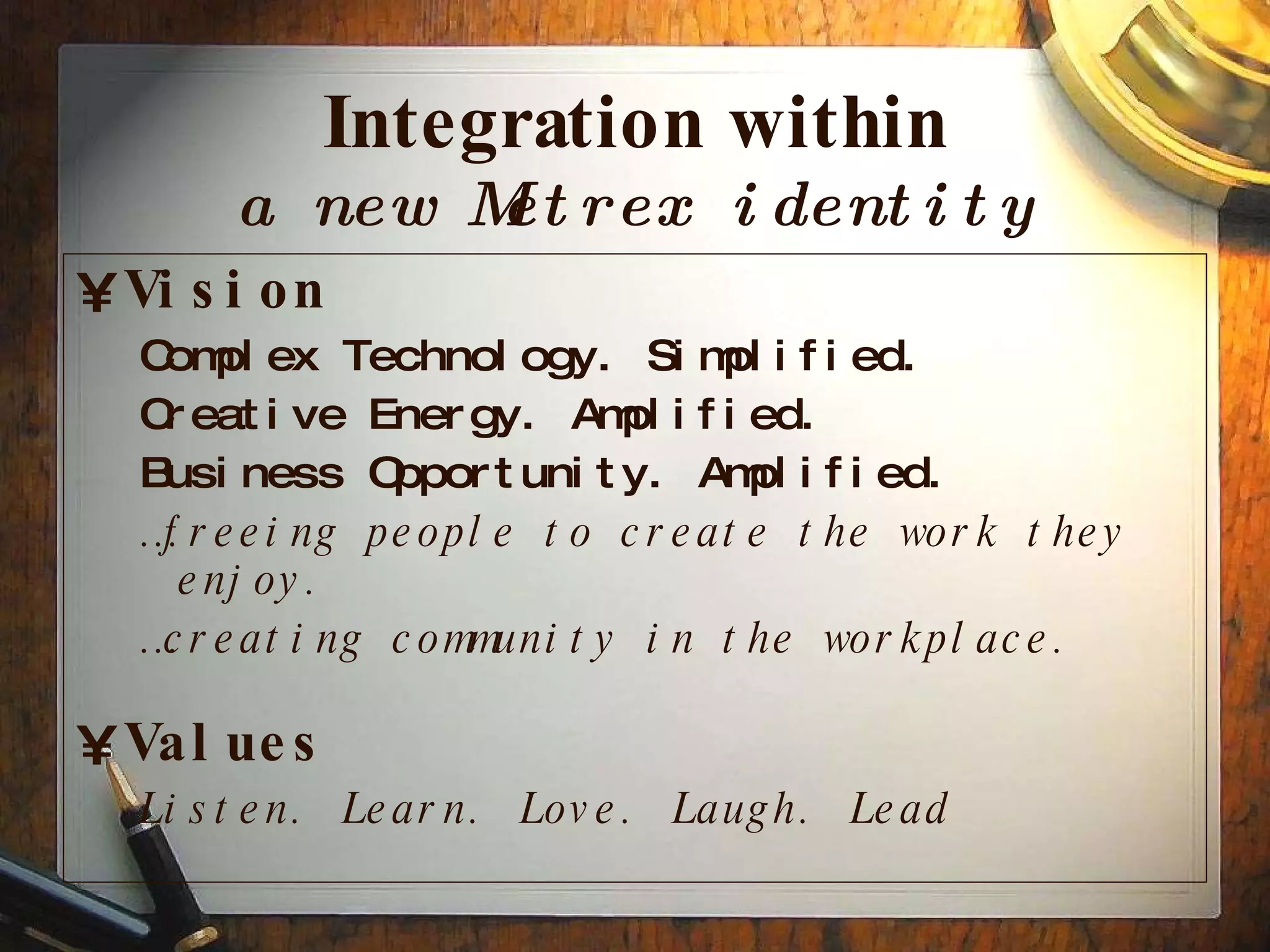 Integration within a new Metrex identity Vision Complex Technology. Simplified. Creative Energy. Amplified. Business Opportunity. Amplified. … freeing people to create the work they enjoy. … creating community in the workplace. Values Listen. Learn. Love. Laugh. Lead 