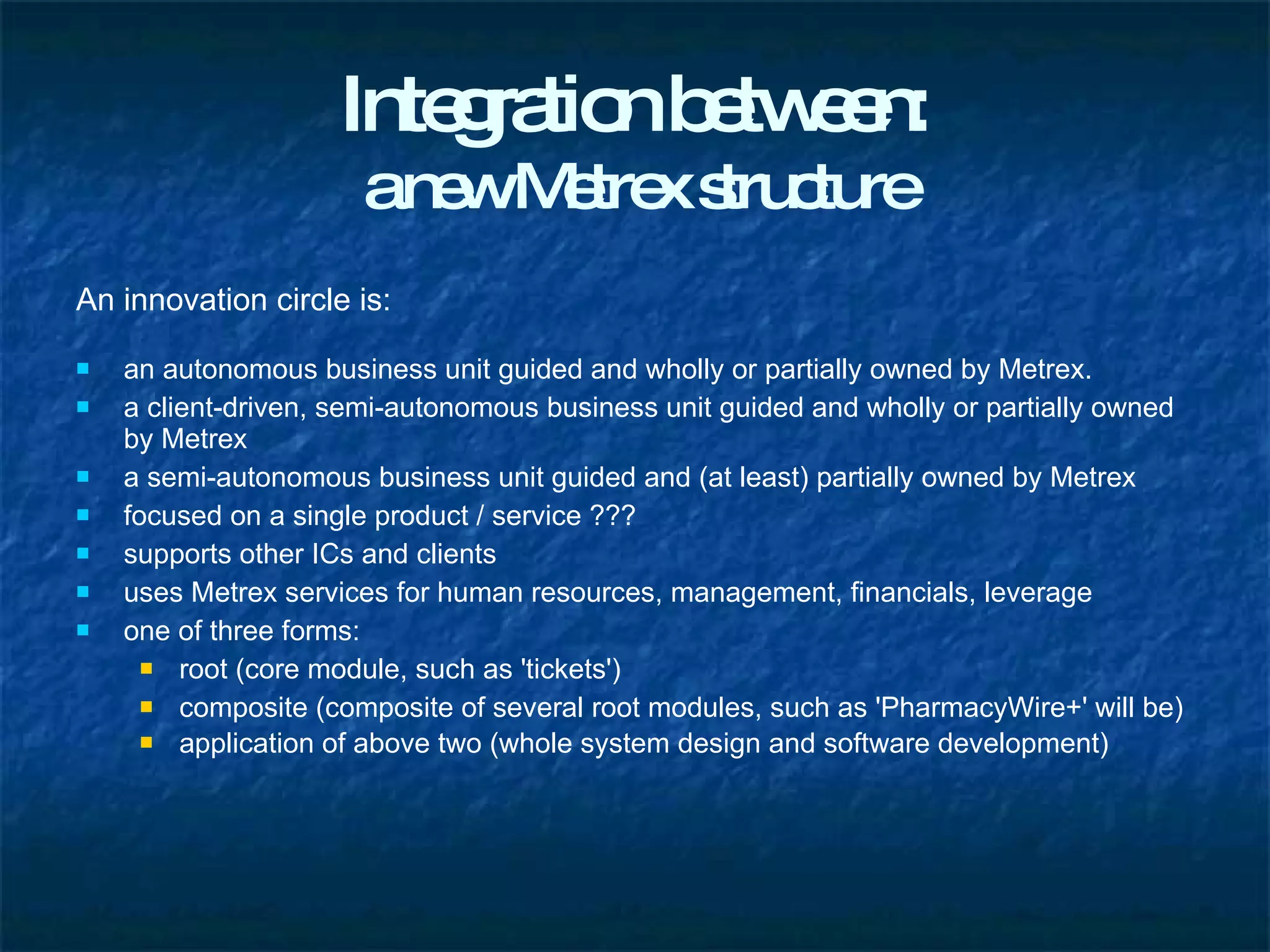 Integration between: a new Metrex structure An innovation circle is: an autonomous business unit guided and wholly or partially owned by Metrex. a client-driven, semi-autonomous business unit guided and wholly or partially owned by Metrex a semi-autonomous business unit guided and (at least) partially owned by Metrex focused on a single product / service ??? supports other ICs and clients uses Metrex services for human resources, management, financials, leverage one of three forms: root (core module, such as 'tickets') composite (composite of several root modules, such as 'PharmacyWire+' will be) application of above two (whole system design and software development)   
