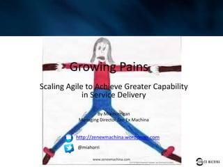 Growing Pains
Scaling Agile to Achieve Greater Capability
in Service Delivery
By Mia Horrigan
Managing Director Zen Ex Machina
www.zenexmachina.com
http://zenexmachina.wordpress.com
@miahorri
 