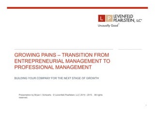 GROWING PAINS – TRANSITION FROM
ENTREPRENEURIAL MANAGEMENT TO
PROFESSIONAL MANAGEMENT
BUILDING YOUR COMPANY FOR THE NEXT STAGE OF GROWTH
1
1
Presentation by Bryan I. Schwartz. © Levenfeld Pearlstein, LLC 2014 - 2015. All rights
reserved.
 