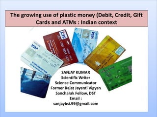 The growing use of plastic money (Debit, Credit, Gift
Cards and ATMs : Indian context
SANJAY KUMAR
Scientific Writer
Science Communicator
Former Rajat Jayanti Vigyan
Sancharak Fellow, DST
Email :
sanjaybsi.99@gmail.com
 