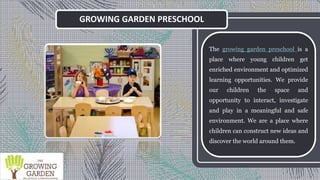 GROWING GARDEN PRESCHOOL
The growing garden preschool is a
place where young children get
enriched environment and optimized
learning opportunities. We provide
our children the space and
opportunity to interact, investigate
and play in a meaningful and safe
environment. We are a place where
children can construct new ideas and
discover the world around them.
 