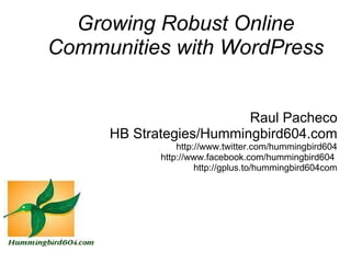 Growing Robust Online
Communities with WordPress


                         Raul Pacheco
     HB Strategies/Hummingbird604.com
                http://www.twitter.com/hummingbird604
            http://www.facebook.com/hummingbird604 
                     http://gplus.to/hummingbird604com
 