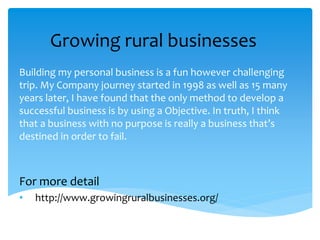 Growing rural businesses
Building my personal business is a fun however challenging
trip. My Company journey started in 1998 as well as 15 many
years later, I have found that the only method to develop a
successful business is by using a Objective. In truth, I think
that a business with no purpose is really a business that’s
destined in order to fail.
For more detail
• http://www.growingruralbusinesses.org/
 