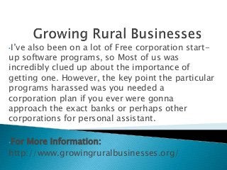 •I’ve also been on a lot of Free corporation start-
up software programs, so Most of us was
incredibly clued up about the importance of
getting one. However, the key point the particular
programs harassed was you needed a
corporation plan if you ever were gonna
approach the exact banks or perhaps other
corporations for personal assistant.
•For More Information:
http://www.growingruralbusinesses.org/
 