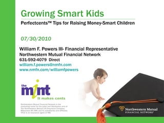 Growing Smart Kids William F. Powers III- Financial Representative Northwestern Mutual Financial Network 631-592-4079  Direct [email_address] www.nmfn.com/williamfpowers   07/30/2010 Perfectcents™ Tips for Raising Money-Smart Children Northwestern Mutual Financial Network is the marketing name for the sales and distribution arm of The Northwestern Mutual Life Insurance Company, Milwaukee WI (NM) and its subsidiaries and affiliates. TITLE is an insurance agent of NM. It makes cents 