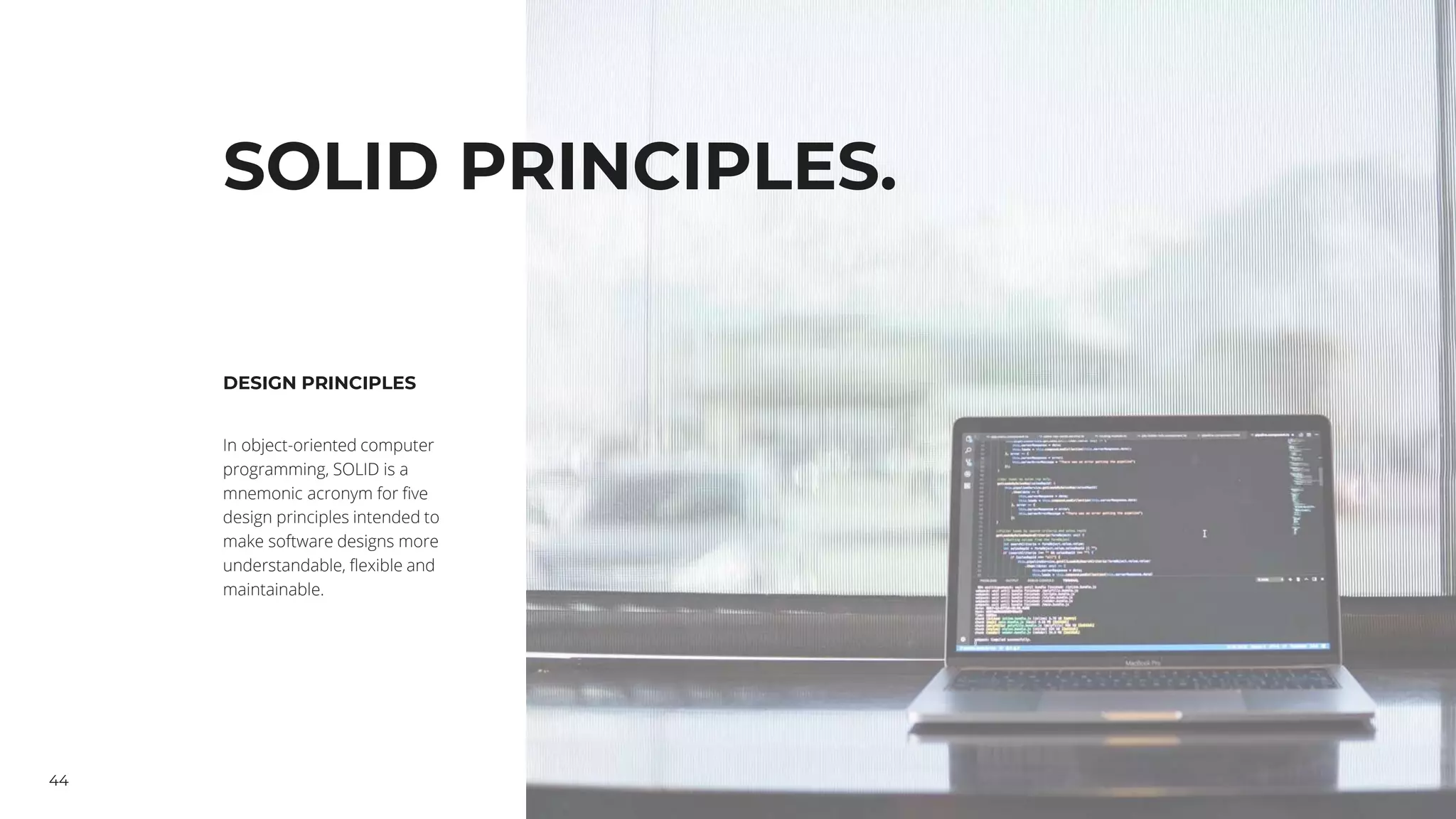 44
SOLID PRINCIPLES.
DESIGN PRINCIPLES
In object-oriented computer
programming, SOLID is a
mnemonic acronym for five
design principles intended to
make software designs more
understandable, flexible and
maintainable.
 