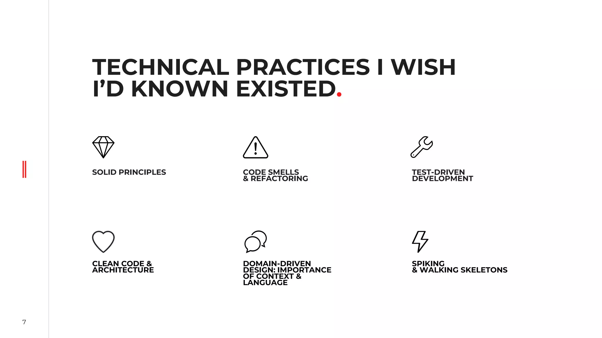 7
TECHNICAL PRACTICES I WISH
I’D KNOWN EXISTED.
SOLID PRINCIPLES
DOMAIN-DRIVEN
DESIGN: IMPORTANCE
OF CONTEXT &
LANGUAGE
CODE SMELLS
& REFACTORING
CLEAN CODE &
ARCHITECTURE
TEST-DRIVEN
DEVELOPMENT
SPIKING
& WALKING SKELETONS
 