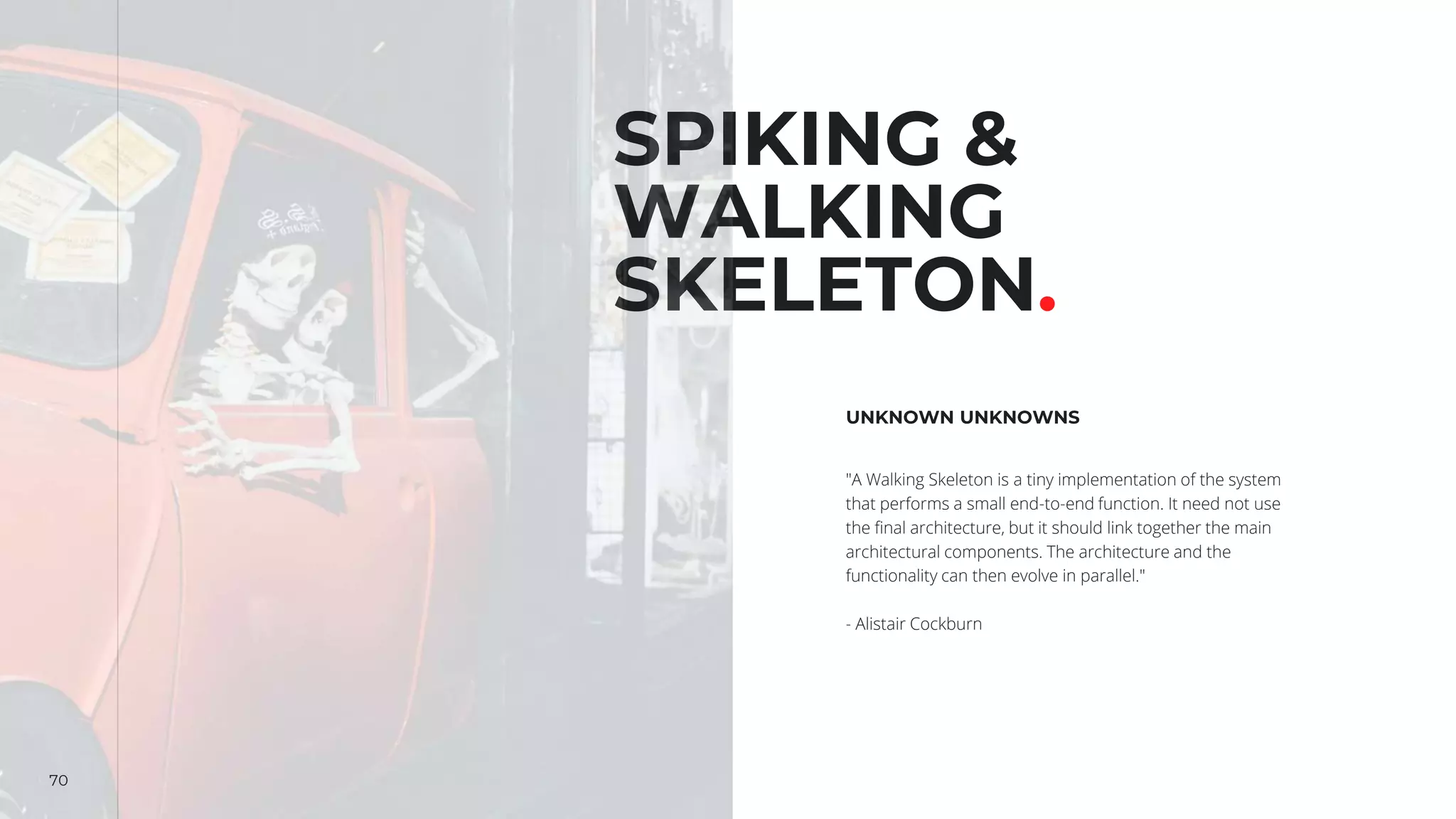 70
SPIKING &
WALKING
SKELETON.
UNKNOWN UNKNOWNS
"A Walking Skeleton is a tiny implementation of the system
that performs a small end-to-end function. It need not use
the final architecture, but it should link together the main
architectural components. The architecture and the
functionality can then evolve in parallel."
- Alistair Cockburn
 