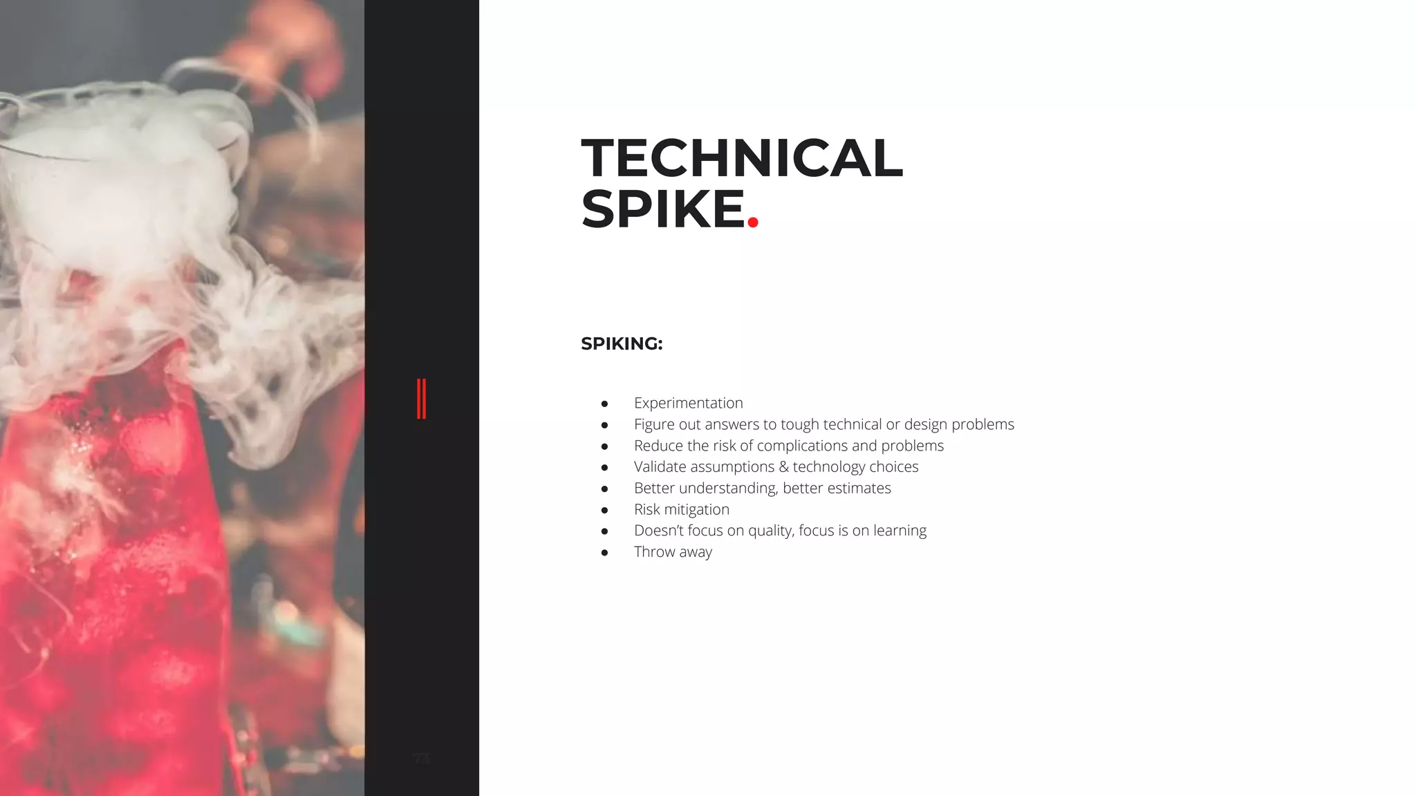 7373
TECHNICAL
SPIKE.
SPIKING:
● Experimentation
● Figure out answers to tough technical or design problems
● Reduce the risk of complications and problems
● Validate assumptions & technology choices
● Better understanding, better estimates
● Risk mitigation
● Doesn’t focus on quality, focus is on learning
● Throw away
 