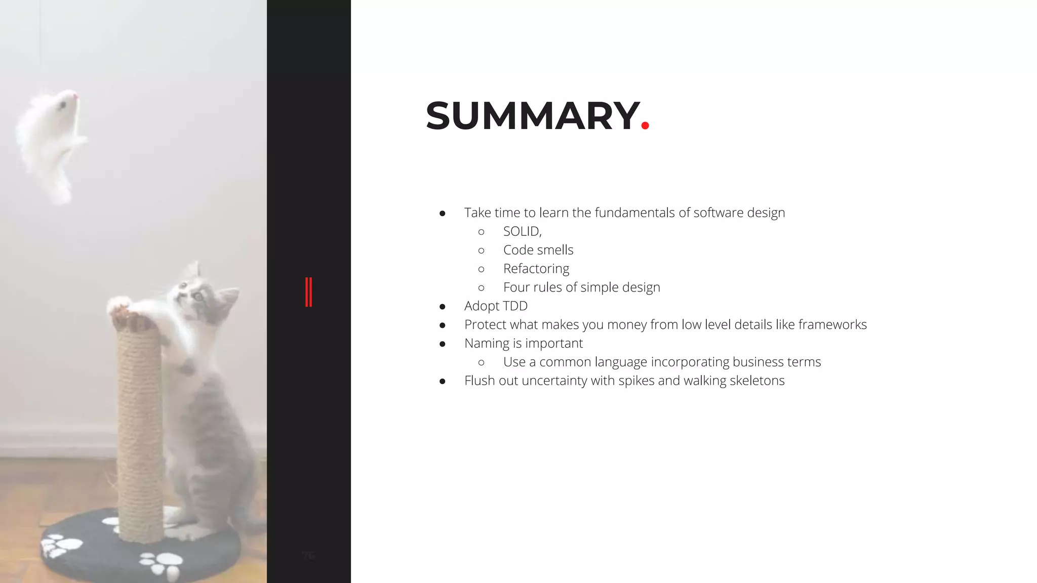 7676
SUMMARY.
● Take time to learn the fundamentals of software design
○ SOLID,
○ Code smells
○ Refactoring
○ Four rules of simple design
● Adopt TDD
● Protect what makes you money from low level details like frameworks
● Naming is important
○ Use a common language incorporating business terms
● Flush out uncertainty with spikes and walking skeletons
 