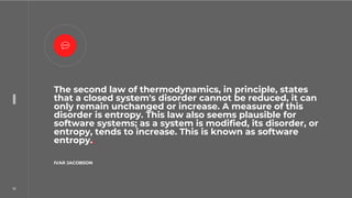 16
16
The second law of thermodynamics, in principle, states
that a closed system's disorder cannot be reduced, it can
only remain unchanged or increase. A measure of this
disorder is entropy. This law also seems plausible for
software systems; as a system is modified, its disorder, or
entropy, tends to increase. This is known as software
entropy..
IVAR JACOBSON.
 