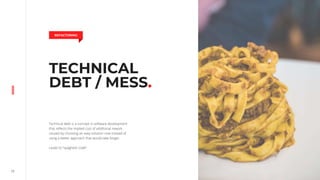 17
TECHNICAL
DEBT / MESS.
Technical debt is a concept in software development
that reflects the implied cost of additional rework
caused by choosing an easy solution now instead of
using a better approach that would take longer.
Leads to “spaghetti code”.
REFACTORING
 