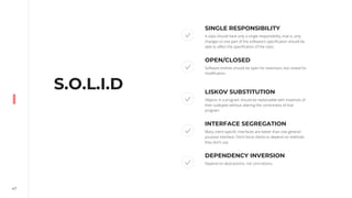 47
S.O.L.I.D
SINGLE RESPONSIBILITY
A class should have only a single responsibility, that is, only
changes to one part of the software's specification should be
able to affect the specification of the class.
OPEN/CLOSED
Software entities should be open for extension, but closed for
modification.
LISKOV SUBSTITUTION
Objects in a program should be replaceable with instances of
their subtypes without altering the correctness of that
program.
INTERFACE SEGREGATION
Many client-specific interfaces are better than one general-
purpose interface. Don’t force clients to depend on methods
they don’t use.
DEPENDENCY INVERSION
Depend on abstractions, not concretions.
 