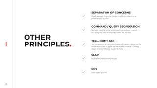 48
OTHER
PRINCIPLES.
SEPARATION OF CONCERNS
Clearly separate things that change for different reasons or at
different rates of speed.
COMMAND / QUERY SEGREGATION
Methods should either be a command that performs an action,
or a query that returns data to the caller, but not both.
TELL, DON’T ASK
“Ask the question we really want answered, instead of asking for the
information to help us figure out the answer ourselves” - Growing
Object-Oriented Software, Guided By Tests
SLAP
Single level of abstraction principle.
DRY
Don’t repeat yourself.
 