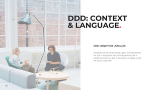 66
DDD: CONTEXT
& LANGUAGE.
DDD: UBIQUITOUS LANGUAGE
Striving to use the vocabulary of a given business domain,
not only in discussions about the requirements for a
software product, but also in discussions of design as well
the source code itself.
 