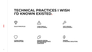 7
TECHNICAL PRACTICES I WISH
I’D KNOWN EXISTED.
SOLID PRINCIPLES
DOMAIN-DRIVEN
DESIGN: IMPORTANCE
OF CONTEXT &
LANGUAGE
CODE SMELLS
& REFACTORING
CLEAN CODE &
ARCHITECTURE
TEST-DRIVEN
DEVELOPMENT
SPIKING
& WALKING SKELETONS
 