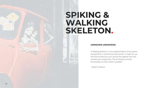 70
SPIKING &
WALKING
SKELETON.
UNKNOWN UNKNOWNS
"A Walking Skeleton is a tiny implementation of the system
that performs a small end-to-end function. It need not use
the final architecture, but it should link together the main
architectural components. The architecture and the
functionality can then evolve in parallel."
- Alistair Cockburn
 