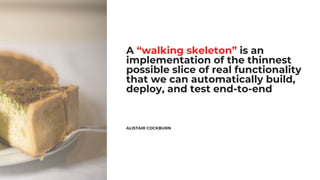 A “walking skeleton” is an
implementation of the thinnest
possible slice of real functionality
that we can automatically build,
deploy, and test end-to-end
ALISTAIR COCKBURN
 