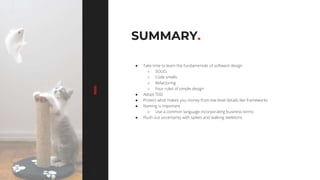 7676
SUMMARY.
● Take time to learn the fundamentals of software design
○ SOLID,
○ Code smells
○ Refactoring
○ Four rules of simple design
● Adopt TDD
● Protect what makes you money from low level details like frameworks
● Naming is important
○ Use a common language incorporating business terms
● Flush out uncertainty with spikes and walking skeletons
 