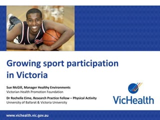 Growing sport participation
in Victoria
Sue McGill, Manager Healthy Environments
Victorian Health Promotion Foundation
Dr Rochelle Eime, Research Practice Fellow – Physical Activity
University of Ballarat & Victoria University
 